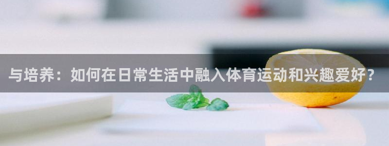 kok新版中欧体育：与培养：如何在日常生活中融入体育运动和兴趣爱好？